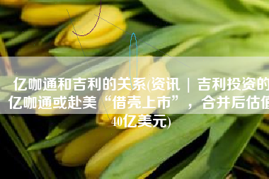 亿咖通和吉利的关系(资讯 | 吉利投资的亿咖通或赴美“借壳上市”，合并后估值40亿美元)