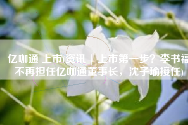 亿咖通 上市(资讯 | 上市第一步？李书福不再担任亿咖通董事长，沈子瑜接任)