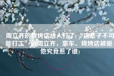 周立齐的烧烤店给人打了(“这辈子不可能打工”的周立齐，豪车、烧烤店被砸，他究竟惹了谁)