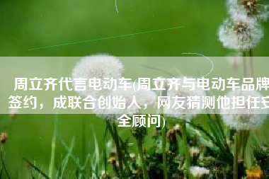 周立齐代言电动车(周立齐与电动车品牌签约，成联合创始人，网友猜测他担任安全顾问)