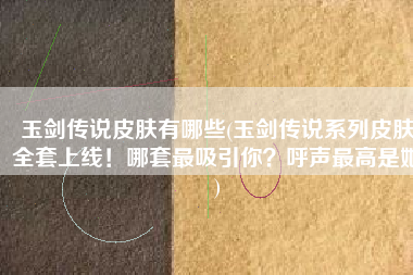 玉剑传说皮肤有哪些(玉剑传说系列皮肤全套上线！哪套最吸引你？呼声最高是她)