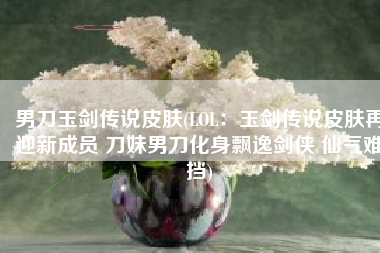 男刀玉剑传说皮肤(LOL：玉剑传说皮肤再迎新成员 刀妹男刀化身飘逸剑侠 仙气难挡)