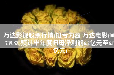 万达影视股票行情(扭亏为盈 万达电影(002739.SZ)预计半年度归母净利润6.2亿元至6.8亿元)