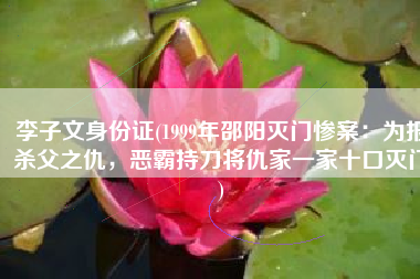 李子文身份证(1999年邵阳灭门惨案：为报杀父之仇，恶霸持刀将仇家一家十口灭门)