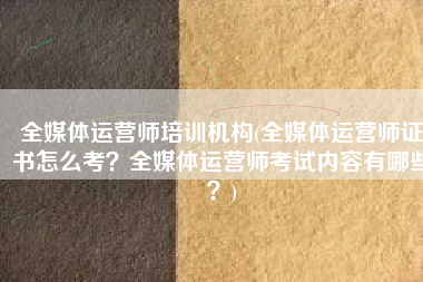 全媒体运营师培训机构(全媒体运营师证书怎么考？全媒体运营师考试内容有哪些？)