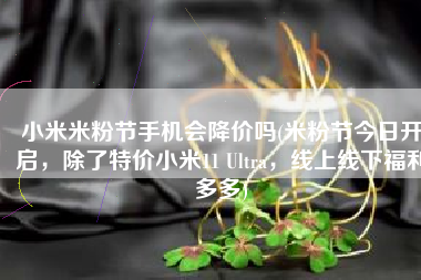 小米米粉节手机会降价吗(米粉节今日开启，除了特价小米11 Ultra，线上线下福利多多)