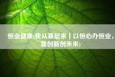 恒业健康(我从基层来｜以恒心办恒业，靠创新创未来)