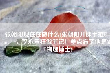 张朝阳现在在做什么(张朝阳开课手推E=mc²，李永乐狂做笔记！差点忘了他是MIT物理博士)