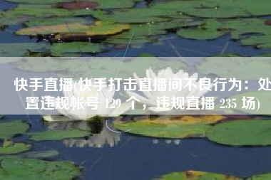 快手直播(快手打击直播间不良行为：处置违规帐号 129 个，违规直播 235 场)