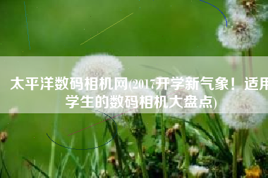 太平洋数码相机网(2017开学新气象！适用学生的数码相机大盘点)