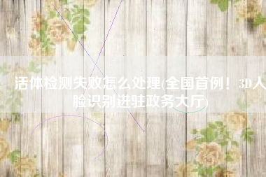 活体检测失败怎么处理(全国首例！3D人脸识别进驻政务大厅)
