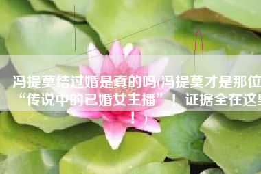 冯提莫结过婚是真的吗(冯提莫才是那位“传说中的已婚女主播”！证据全在这里！)