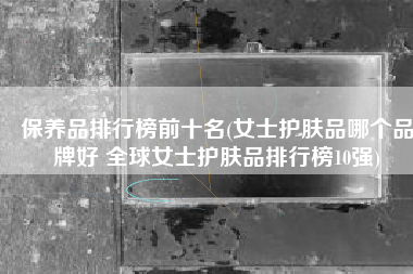 保养品排行榜前十名(女士护肤品哪个品牌好 全球女士护肤品排行榜10强)