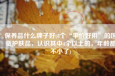 保养品什么牌子好(8个“平价好用”的国货护肤品，认识其中4个以上的，年龄都不小了)