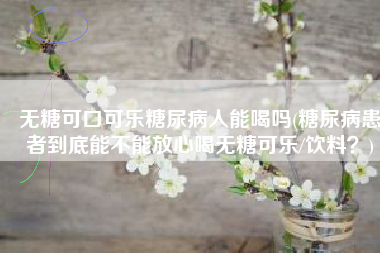 无糖可口可乐糖尿病人能喝吗(糖尿病患者到底能不能放心喝无糖可乐/饮料？)
