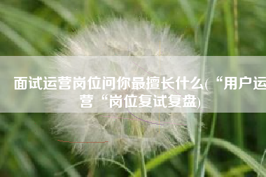 面试运营岗位问你最擅长什么(“用户运营“岗位复试复盘)