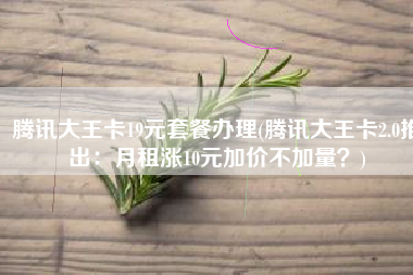 腾讯大王卡19元套餐办理(腾讯大王卡2.0推出：月租涨10元加价不加量？)