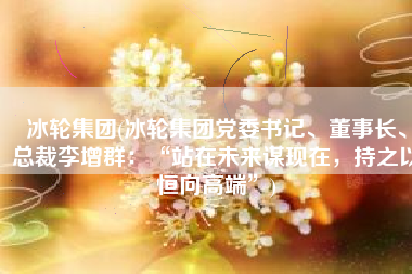 冰轮集团(冰轮集团党委书记、董事长、总裁李增群：“站在未来谋现在，持之以恒向高端”)