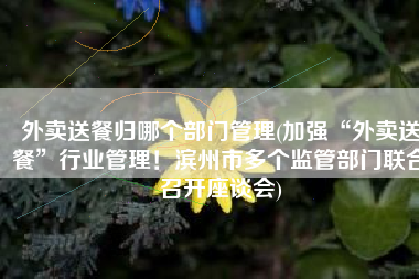 外卖送餐归哪个部门管理(加强“外卖送餐”行业管理！滨州市多个监管部门联合召开座谈会)