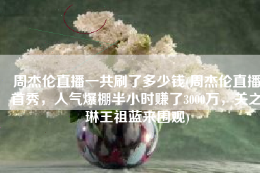 周杰伦直播一共刷了多少钱(周杰伦直播首秀，人气爆棚半小时赚了3000万，关之琳王祖蓝来围观)