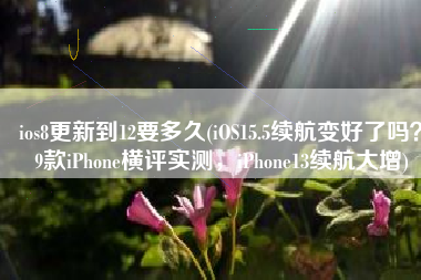 ios8更新到12要多久(iOS15.5续航变好了吗？9款iPhone横评实测，iPhone13续航大增)