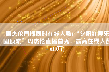 周杰伦直播同时在线人数(“夕阳红娱乐圈顶流”周杰伦直播首秀，最高在线人数610万)