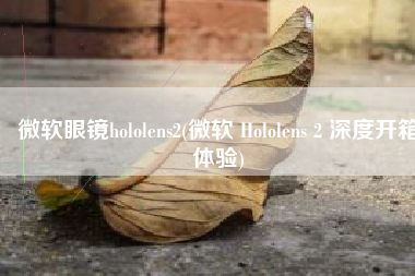 微软眼镜hololens2(微软 Hololens 2 深度开箱体验)