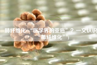 肺纤维化(“医学界的亚癌”？一文认识“肺纤维化”)