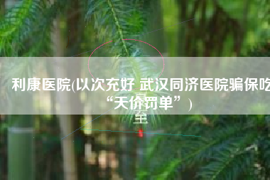 利康医院(以次充好 武汉同济医院骗保吃“天价罚单”)
