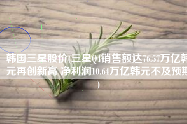 韩国三星股价(三星Q4销售额达76.57万亿韩元再创新高 净利润10.64万亿韩元不及预期)