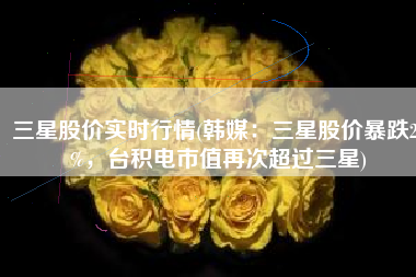 三星股价实时行情(韩媒：三星股价暴跌20%，台积电市值再次超过三星)