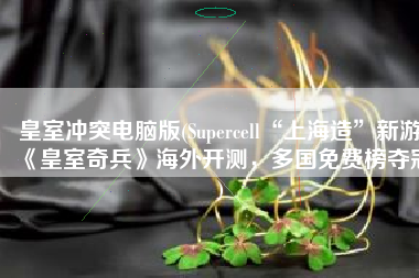 皇室冲突电脑版(Supercell“上海造”新游《皇室奇兵》海外开测，多国免费榜夺冠)