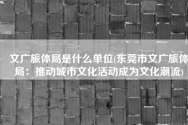 文广旅体局是什么单位(东莞市文广旅体局：推动城市文化活动成为文化潮流)