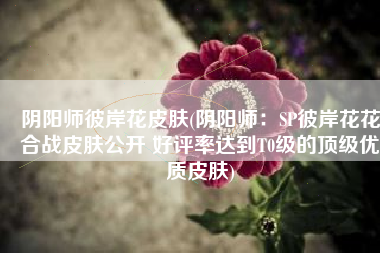 阴阳师彼岸花皮肤(阴阳师：SP彼岸花花合战皮肤公开 好评率达到T0级的顶级优质皮肤)