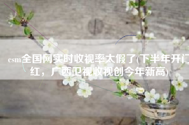csm全国网实时收视率太假了(下半年开门红，广西卫视收视创今年新高)