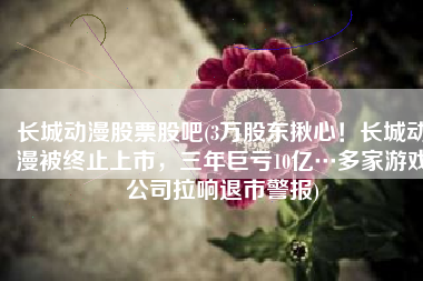 长城动漫股票股吧(3万股东揪心！长城动漫被终止上市，三年巨亏10亿…多家游戏公司拉响退市警报)