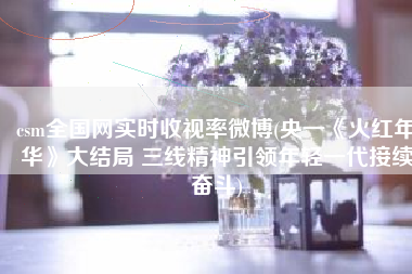 csm全国网实时收视率微博(央一《火红年华》大结局 三线精神引领年轻一代接续奋斗)
