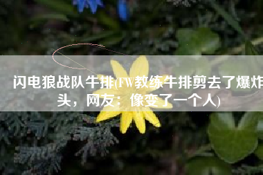 闪电狼战队牛排(FW教练牛排剪去了爆炸头，网友：像变了一个人)