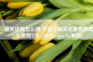 领夹话筒怎么用(干货丨领夹式麦克风怎么使用？RØDE Lavalier Go举例)