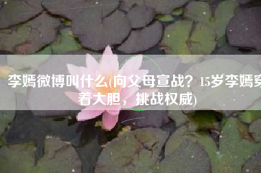 李嫣微博叫什么(向父母宣战？15岁李嫣穿着大胆，挑战权威)