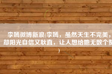 李嫣微博新浪(李嫣，虽然天生不完美，却阳光自信又耿直，让人想给她无数个赞)