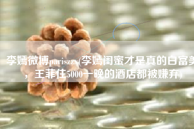 李嫣微博pariszzx(李嫣闺蜜才是真的白富美，王菲住5000一晚的酒店都被嫌弃)