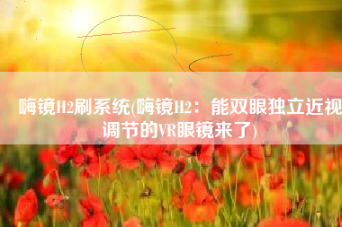 嗨镜H2刷系统(嗨镜H2：能双眼独立近视调节的VR眼镜来了)