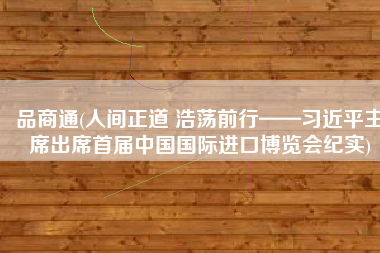 品商通(人间正道 浩荡前行——习近平主席出席首届中国国际进口博览会纪实)