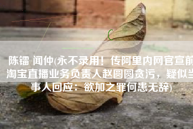 陈镭 闻仲(永不录用！传阿里内网官宣前淘宝直播业务负责人赵圆圆贪污，疑似当事人回应：欲加之罪何患无辞)