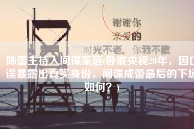 陈蕾主持人间谍家庭(卧底央视20年，因口误暴露出真实身份，间谍成蕾最后的下场如何？)