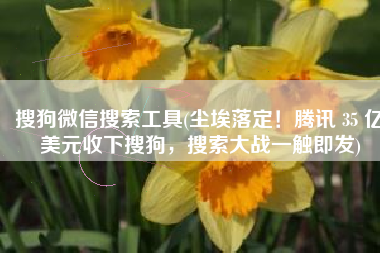 搜狗微信搜索工具(尘埃落定！腾讯 35 亿美元收下搜狗，搜索大战一触即发)