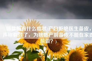 临盆前有什么症状(产妇拒绝医生备皮，声称剃过了，为啥临产前备皮不能在家提前做？)