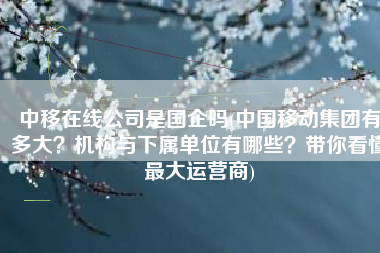 中移在线公司是国企吗(中国移动集团有多大？机构与下属单位有哪些？带你看懂最大运营商)