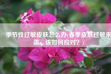 季节性过敏皮肤怎么办(春季皮肤过敏来袭，该如何应对？)